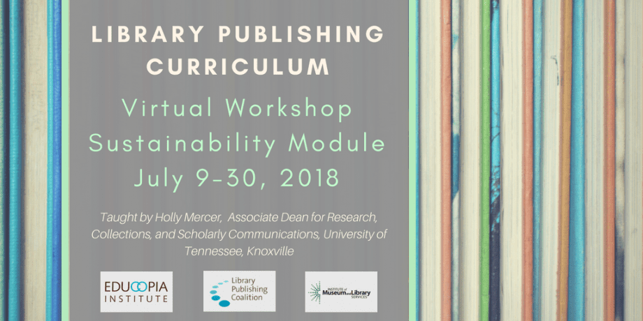 Colorful books with gray overlay and text that reads: "Library publishing curriculum. Virtual workshop. Sustainability module. July 9-30, 2018. Taught by Holly Mercer, Associate Dean for Research, Collections, and Scholarly Communications, University of Tennessee, Knoxville." Educopia Institute, Library Publishing Coalition, and IMLS logos included.