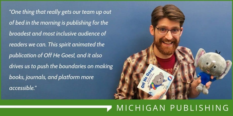 Photo of man in plaid shirt holding stuffed elephant and book titled "Off He Goes!" Text reads: "One thing that really gets our team up out of bed in the morning is our work continuing to push the boundaries on making our books and journals more accessible. Fulcrum aims to meet WCAG 2.1 AA standards, and we’re committed to having all University of Michigan Press books published in Fall 2019 and after having basic textual descriptions of images (alt text). By June 2021, all titles the Press publishes will have complete textual descriptions of images (alt text and, when applicable, long descriptions) supplied by our authors."