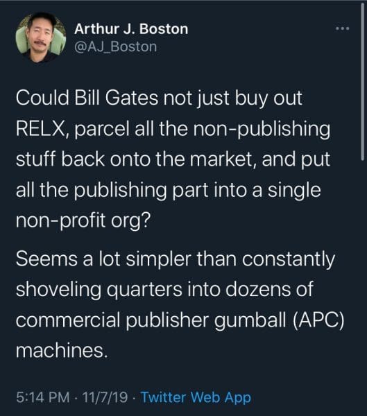 Tweet from AJ_Boston. "Could Bill Gates not just buy out RELX, parcel all the non-publishing stuff back onto the market, and put all the publishing part into a single non-profit org? Seems a lot simpler than constantly shoveling quarters into dozens of commercial publisher gumball (APC) machines. 