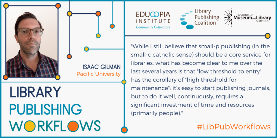 Quote from Isaac Gilman: While I still believe that small-p publishing (in the small-c catholic sense) should be a core service for libraries, what has become clear to me over the last several years is that “low threshold to entry” has the corollary of “high threshold for maintenance”: it’s easy to start publishing journals, but to do it well, continuously, requires a significant investment of time and resources (primarily people). 