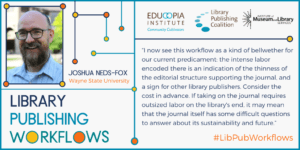 Quote from Joshua Neds-Fox, Wayne State University: I now see this workflow as a kind of bellwether for our current predicament: the intense labor encoded there is an indication of the thinness of the editorial structure supporting the journal, and a sign for other library publishers. Consider the cost in advance. If taking on the journal requires outsized labor on the library's end, it may mean that the journal itself has some difficult questions to answer about its sustainability and future.