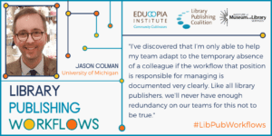 quote from Jason Colman: I’ve discovered that I’m only able to help my team adapt to the temporary absence of a colleague if the workflow that position is responsible for managing is documented very clearly. Like all library publishers, we’ll never have enough redundancy on our teams for this not to be true.